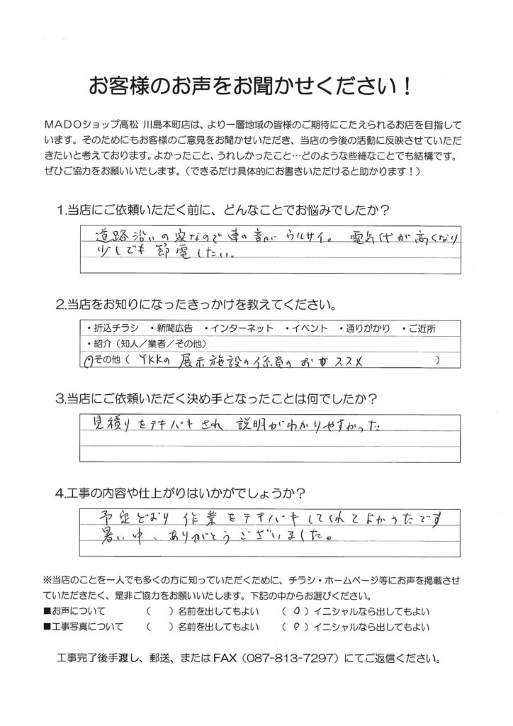 1.どんなことでお悩みでしたか？道路沿いの家なので車の音がうるさい。電気代が高くなり少しでも節電したい。2.当店をお知りになったきっかけを教えてください。YKKAPの展示施設の係員のオススメ3.当店にご依頼いただく決め手となったことは何でしたか？見積もりをテキパキされ説明が分かりやすかった。4.工事の内容や仕上がりはいかがでしょうか？予定通り作業をテキパキしてくれてよかったです。暑い中ありがとうございました。