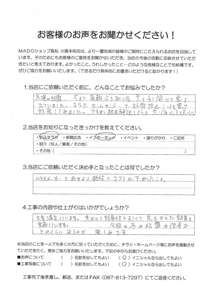 1.どんなことでお悩みでしたか？冬の結露。今まで毎朝ふき取り後、窓を少し開けて家を出ていました。さらにホームセンターで結露防止シートを買って対策してみました。ですが根本解決しようと窓リフォームを決心。2.当店をお知りになったきっかけを教えてください。折込チラシ・インターネット3.当店にご依頼いただく決め手となったことは何でしたか？ハウスメーカーを通すより格段にコストが下がったこと。4.工事の内容や仕上がりはいかがでしょうか？大変満足しています。以外にも防音性もすごくて、窓を替えた効果を実感しています。今後の冬の結露の改善がどのくらいあるのか楽しみです。