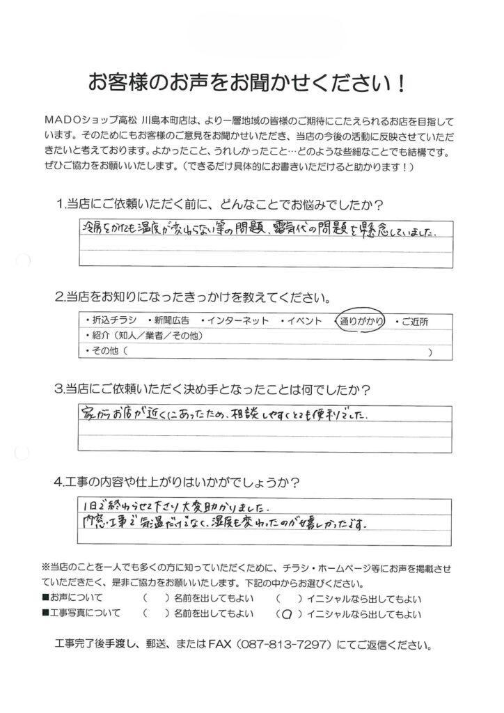 1.どんなことでお悩みでしたか？冷房をかけても温度が変わらないなどの問題。電気代の問題を懸念していました。2.当店をお知りになったきっかけを教えてください。通りがかり3.当店にご依頼いただく決め手となったことは何でしたか？家からお店が近くにあったため、相談しやすくとても便利でした。4.工事の内容や仕上がりはいかがでしょうか？1日で終わらせて下さり大変助かりました。内窓工事で気温だけでなく、湿度も変わったのが嬉しかったです。