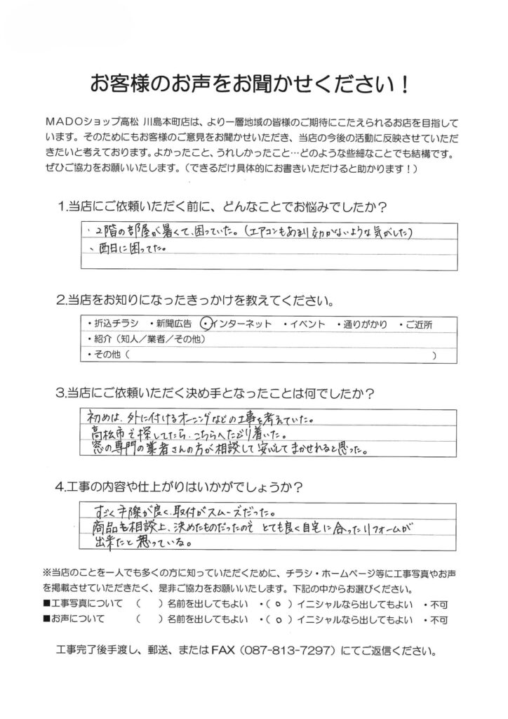 1.どんなことでお悩みでしたか？2階の部屋が暑くて困っていた。(エアコンもあまり効かないような気がした)西日に困っていた。2.当店をお知りになったきっかけを教えてください。インターネット3.当店にご依頼いただく決め手となったことは何でしたか？初めは外に付けるオーニングなどの工事を考えていた。高松市で探してたらこちらへたどり着いた。窓の専門の業者さんの方が相談して安心してまかせられると思った。4.工事の内容や仕上がりはいかがでしょうか？すごく手際が良く、取付がスムーズだった。商品も相談の上決めたものだったので、とても良く自宅に合ったリフォームが出来たと思っている。