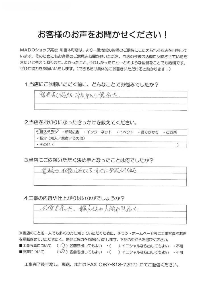 1.どんなことでお悩みでしたか？家が古く窓から冷気が入り寒かった。2.当店をお知りになったきっかけを教えてください。折込チラシ3.当店にご依頼いただく決め手となったことは何でしたか？電話でお願いしたところ、すぐに対応してくれた。4.工事の内容や仕上がりはいかがでしょうか？大変よかった。職人さんの人柄が良かった。