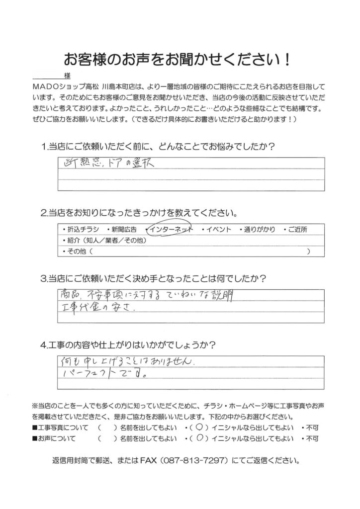 1.どんなことでお悩みでしたか？断熱窓、ドアの選択2.当店をお知りになったきっかけを教えてください。インターネット3.当店にご依頼いただく決め手となったことは何でしたか？商品、不安事項に対するていねいな説明。工事代金の安さ。4.工事の内容や仕上がりはいかがでしょうか？何も申し上げることはありません。パーフェクトです。