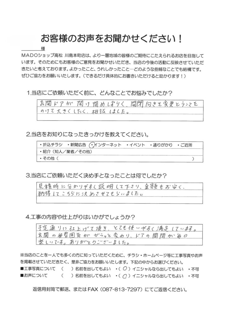 1.どんなことでお悩みでしたか？玄関ドアが開け閉めしづらく、開閉向きを変更と欄間をのけて大きくしたく相談しました。2.当店をお知りになったきっかけを教えてください。インターネット3.当店にご依頼いただく決め手となったことは何でしたか？見積時に分かりやすく説明してくださり、金額もお安く、納得してこちらに決めさせてもらいました。4.工事の内容や仕上がりはいかがでしょうか？予定通りに仕上げていただきとても使いやすく満足しています。玄関の雰囲気がガラッと変わり、ドアの開閉が毎日楽しいです。ありがとうございました。
