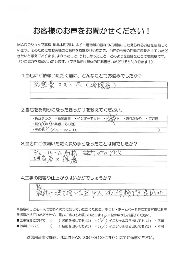 1.どんなことでお悩みでしたか？光熱費コスト大（冷暖房）2.当店をお知りになったきっかけを教えてください。ショールーム（紹介）3.当店にご依頼いただく決め手となったことは何でしたか？ショールーム高松TOTO・YKK担当者の推薦4.工事の内容や仕上がりはいかがでしょうか？良。取付に来て頂いた方４人とも信頼でき良かった。
