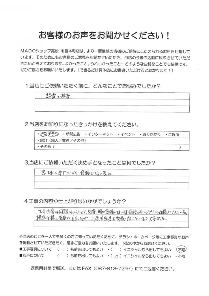 1.どんなことでお悩みでしたか？結露と騒音2.当店をお知りになったきっかけを教えてください。折込チラシ3.当店にご依頼いただく決め手となったことは何でしたか？窓工事の専門だから信頼できると思った。4.工事の内容や仕上がりはいかがでしょうか？工事内容は問題なかったが、見積り時に説明がないまま値段の高いオプション仕様になっていた。標準仕様に交換してもらったが、二度も家具を移動することになって大変だっだ。
