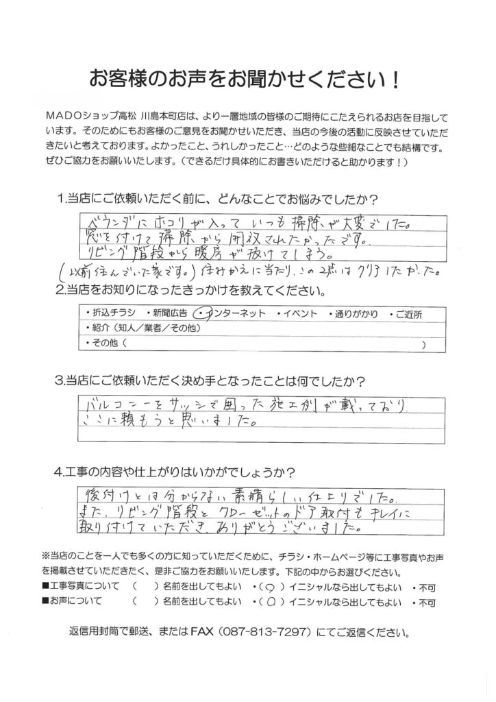 1.どんなことでお悩みでしたか？ベランダにホコリが入っていつも掃除が大変でした。窓を付けて掃除から解放されたかったです。リビング階段から暖房が抜けてしまう。（以前住んでいた家です）住み替えに当たり、この2点はクリアしたかった。2.当店をお知りになったきっかけを教えてください。インターネット3.当店にご依頼いただく決め手となったことは何でしたか？バルコニーをサッシで囲った施工例が載っており、ここに頼もうと思いました。4.工事の内容や仕上がりはいかがでしょうか？後付けとは分からない素晴らしい仕上がりでした。また、リビング階段とクローゼットのドア取付もきれいに取り付けていただきありがとうございました。