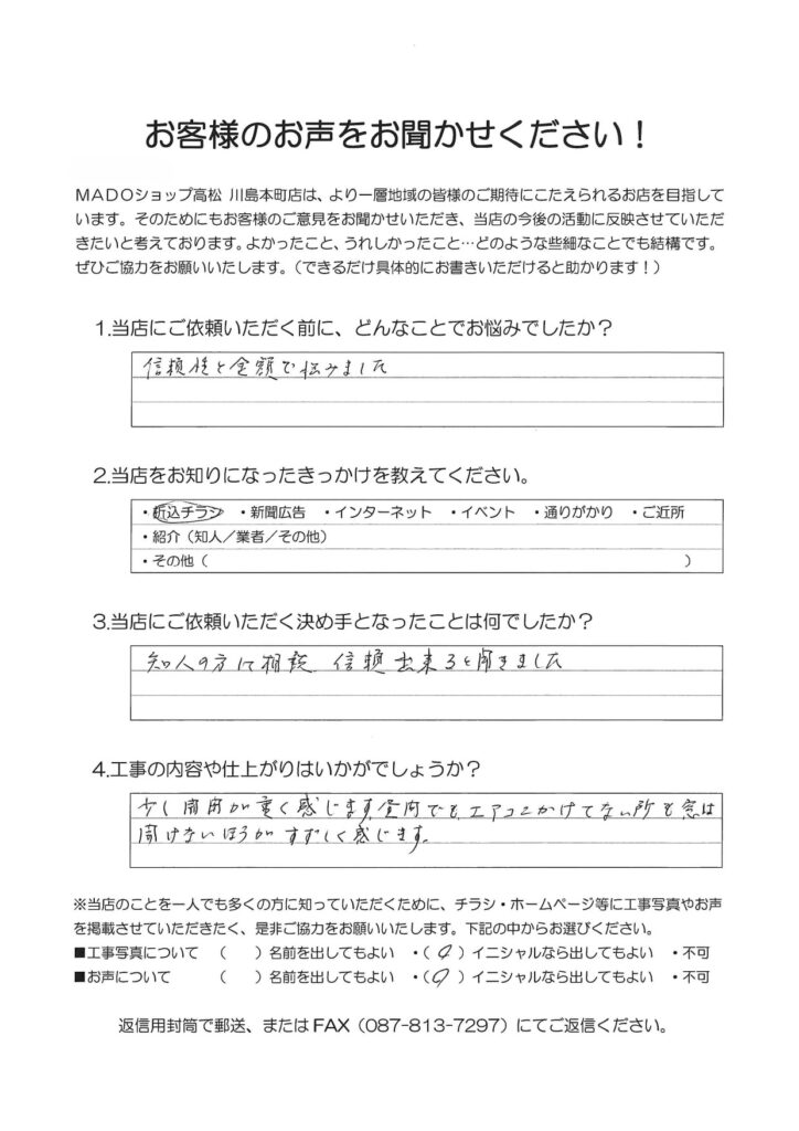 1.どんなことでお悩みでしたか？信頼性と金額で悩みました。2.当店をお知りになったきっかけを教えてください。折込チラシ3.当店にご依頼いただく決め手となったことは何でしたか？知人の方に相談。信頼できると聞きました。4.工事の内容や仕上がりはいかがでしょうか？少し開閉が重く感じます。昼間でもエアコンかけてない所も窓は開けないほうがすずしく感じます。