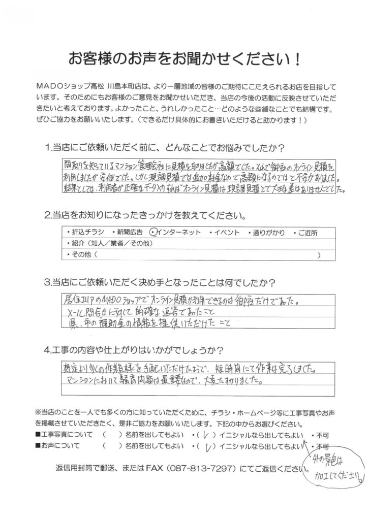 1.どんなことでお悩みでしたか？間取りを知っているマンション管理会社に見積を取りましたが高額でした。それで御社のオンライン見積りを利用しましたが安価でした。しかし現調見積では追加料金なので高額になるのではと不安がありました。結果としては、利用者が正確なデータ入力をすればオンライン見積は現調見積とで大きな差はありませんでした。2.当店をお知りになったきっかけを教えてください。インターネット3.当店にご依頼いただく決め手となったことは何でしたか？居住エリアのMADOショップでオンライン見積が利用できるのは御社だけであった。メール問い合わせに対して的確な返答であったこと。県・市の補助金の情報を提供いただけたこと。4.工事の内容や仕上がりはいかがでしょうか？想定より多くの作業員様を手配いただけたようで、短時間にて作業は完了しました。マンションにおいて騒音問題は最重要なので、大変助かりました。