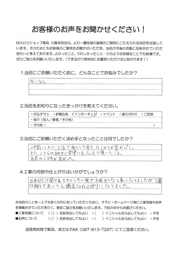 1.どんなことでお悩みでしたか？特になし。2.当店をお知りになったきっかけを教えてください。インターネット3.当店にご依頼いただく決め手となったことは何でしたか？2年前にカバー工法で施工して頂き、仕上がりが良かった。また、こちらの細かい要望にも応えて頂いたこと。店長の人柄が良かった。4.工事の内容や仕上がりはいかがでしょうか？出来るだけ開口を大きくしたい等で大掛かりな工事になりましたが、丁寧な施工でたいへん満足な仕上がりになりました。