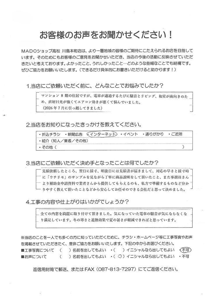 1.どんなことでお悩みでしたか？マンション8階の住居ですが、電車が通過するたびに騒音と、リビング・和室が南向きのため、直射日光が強くてエアコン効きが悪くて悩んでいました。(2026年7月に引っ越してきました)2.当店をお知りになったきっかけを教えてください。インターネット3.当店にご依頼いただく決め手となったことは何でしたか？見積依頼したところ、翌日に寸法、明後日には見積書が届きまして、対応の速さと採寸時に「ウチリモ」のサンプルを見ながら丁寧に商品説明をして頂いたこと、また事務員さんより補助金申請資料で業者さんから提出してもらえるもの、私方で準備するものなど分かりやすく教えていただいたことなどから安心してお任せのできる会社だと思って決めました。4.工事の内容や仕上がりはいかがでしょうか？全ての内窓を綺麗に取り付けていただきました。気になっていた電車の騒音が気にならなくなり満足しています。冬の寒さと遮熱効果で夏の暑さが軽減できればと思っています。